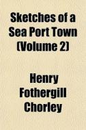 Sketches Of A Sea Port Town Volume 2 di Henry Fothergill Chorley edito da General Books
