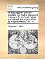 An Historical List Of Horse-matches Run. And Of Plates And Prizes Run For In Great Britain And Ireland, In The Year 1754... By Reginald Heber. Vol. Iv di Reginald Heber edito da Gale Ecco, Print Editions