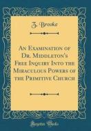 An Examination of Dr. Middleton's Free Inquiry Into the Miraculous Powers of the Primitive Church (Classic Reprint) di Z. Brooke edito da Forgotten Books
