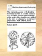 The Elementary Parts Of Dr. Smith's Compleat System Of Opticks, Selected And Arranged For The Use Of Students At The Universities di Robert Smith edito da Gale Ecco, Print Editions