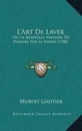 La Acentsacentsa A-Acentsa Acentsart de Laver: Ou La Nouvelle Maniere de Peindre Sur Le Papier (1708) di Hubert Gautier edito da Kessinger Publishing