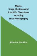 Magic, Stage Illusions and Scientific Diversions, Including Trick Photography di Albert A. Hopkins edito da Alpha Editions