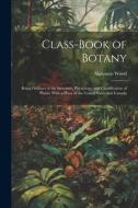 Class-book of Botany: Being Outlines of the Structure, Physiology, and Classification of Plants; With a Flora of the United States and Canad di Alphonso Wood edito da LEGARE STREET PR