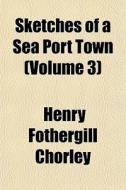 Sketches Of A Sea Port Town Volume 3 di Henry Fothergill Chorley edito da General Books