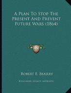 A Plan to Stop the Present and Prevent Future Wars (1864) di Robert E. Beasley edito da Kessinger Publishing