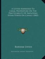 A Letter Addressed to Canal Proprietors on the Practicability of Employing Steam Power on Canals (1842) di Barham Livius edito da Kessinger Publishing