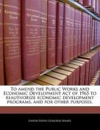 To Amend The Public Works And Economic Development Act Of 1965 To Reauthorize Economic Development Programs, And For Other Purposes. edito da Bibliogov