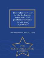 The Future Of War In Its Technical, Economic, And Political Relations; Is War Now Impossible? - War College Series di Ivan Stanislavovich Bloch, R C Long edito da War College Series