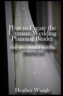 How to Create the Ultimate Wedding Planning Binder: And Other Helpful Wedding Planning Tips di Heather Waugh edito da Createspace