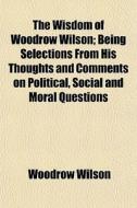 The Wisdom Of Woodrow Wilson; Being Selections From His Thoughts And Comments On Political, Social And Moral Questions di Woodrow Wilson edito da General Books Llc