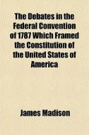 The Debates In The Federal Convention Of 1787 Which Framed The Constitution Of The United States Of America di James Madison edito da General Books Llc