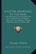 A Letter Addressed to the King: On Resigning His Commission as a Captain in the Royal Navy on the Ground of the Unlawfulness of War (1825) di Thomas Thrush edito da Kessinger Publishing