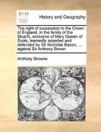 The Right Of Succession To The Crown Of England, In The Family Of The Stuarts, Exclusive Of Mary Queen Of Scots, Learnedly Asserted And Defended By Si di Anthony Browne edito da Gale Ecco, Print Editions