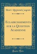 Eclaircissements Sur La Question Acadienne (Classic Reprint) di Henri-Raymond Casgrain edito da Forgotten Books