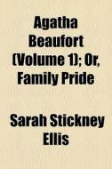 Agatha Beaufort (volume 1); Or, Family Pride di Sarah Stickney Ellis edito da General Books Llc