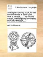 An English Spelling Book, For The Use Of Schools In Three Parts. ... With A Preface, ... The Second Edition, With Large Improvements. By Arthur Masson di Arthur Masson edito da Gale Ecco, Print Editions