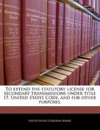 To Extend The Statutory License For Secondary Transmissions Under Title 17, United States Code, And For Other Purposes. edito da Bibliogov