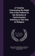 A Treatise Concerning The Right Use Of The Fathers In The Decision Of Controversies Existing At This Day In Religion di Jean Daille edito da Palala Press