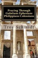 Praying Through Galatians Ephesians Philippians Colossians di Troy Schmidt edito da Createspace