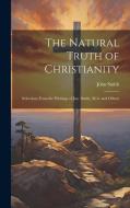 The Natural Truth of Christianity: Selections From the Writings of Jno. Smith, M.A. and Others di John Smith edito da LEGARE STREET PR
