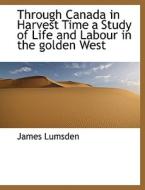 Through Canada In Harvest Time A Study Of Life And Labour In The Golden West di James Lumsden edito da Bibliolife