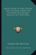 Handy Book of Farm Tenure and Purchase Under the Landlord and Tenant, Ireland, ACT, 1870 (1872) di Henry Dix Hutton edito da Kessinger Publishing
