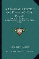 A Familiar Treatise on Drawing, for Youth: Being an Elementary Introduction to the Fine Arts (1823) di Charles Taylor edito da Kessinger Publishing