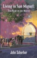 Living in San Miguel: The Heart of the Matter di John Scherber edito da SAN MIGUEL ALLENDE BOOKS