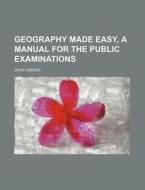 Geography Made Easy, a Manual for the Public Examinations di John Gibson edito da Rarebooksclub.com