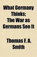 What Germany Thinks; The War As Germans di Thomas F. a. Smith edito da General Books