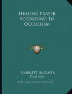 Healing Prayer According to Occultism di Harriette Augusta Curtiss edito da Kessinger Publishing