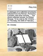 A Catalogue Of A Collection Of Pictures, Selected From The Roman, Florentine, Lombard, And Other Schools. ... The Whole Collected Abroad, By Robert St di MR Christie edito da Gale Ecco, Print Editions