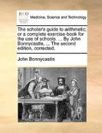 The Scholar's Guide To Arithmetic; Or A Complete Exercise-book For The Use Of Schools. ... By John Bonnycastle, ... The Second Edition, Corrected. di John Bonnycastle edito da Gale Ecco, Print Editions