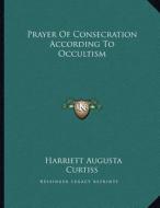 Prayer of Consecration According to Occultism di Harriette Augusta Curtiss edito da Kessinger Publishing