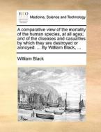 A Comparative View Of The Mortality Of The Human Species, At All Ages; And Of The Diseases And Casualties By Which They Are Destroyed Or Annoyed. ...  di William Black edito da Gale Ecco, Print Editions