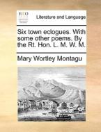 Six town eclogues. With some other poems. By the Rt. Hon. L. M. W. M. di Mary Wortley Montagu edito da Gale ECCO, Print Editions