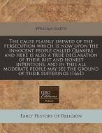 The Cause Plainly Shewed Of The Persecution Which Is Now Upon The Innocent People Called Quakers And Here Is Also A True Declaration Of Their Just And di William Smith edito da Eebo Editions, Proquest