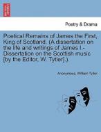 Poetical Remains of James the First, King of Scotland. (A dissertation on the life and writings of James I.-Dissertation di Anonymous, William Tytler edito da British Library, Historical Print Editions