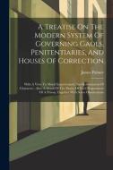 A Treatise On The Modern System Of Governing Gaols, Penitentiaries, And Houses Of Correction: With A View To Moral Improvement And Reformation Of Char di James Palmer edito da LEGARE STREET PR
