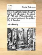 Interesting Facts Respecting The Loans And Lotteries Of The Years Of 1788 And 1789, Submitted To The Consideration Of The Public. (by J. Beatty). di John Beatty edito da Gale Ecco, Print Editions
