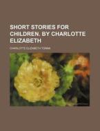 Short Stories for Children. by Charlotte Elizabeth di Charlotte Elizabeth Tonna edito da Rarebooksclub.com
