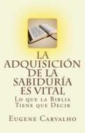 La Adquisicion de La Sabiduria Es Vital: Lo Que La Biblia Tiene Que Decir di Eugene Carvalho edito da Createspace