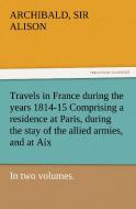 Travels in France during the years 1814-15 Comprising a residence at Paris, during the stay of the allied armies, and at di Sir Archibald Alison edito da TREDITION CLASSICS