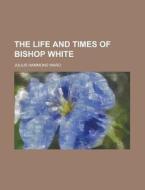 The Life And Times Of Bishop White di Julius Hammond Ward edito da Rarebooksclub.com
