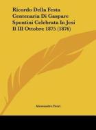 Ricordo Della Festa Centenaria Di Gaspare Spontini Celebrata in Jesi Il III Ottobre 1875 (1876) di Alessandro Ferri edito da Kessinger Publishing