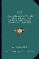 The Parlor Gardener: A Practical Treatise on the House Cultivation of Ornamental Plants (1863) di Anonymous edito da Kessinger Publishing