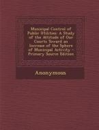 Municipal Control of Public Utilities: A Study of the Attitude of Our Courts Toward an Increase of the Sphere of Municipal Activity - Primary Source E di Anonymous edito da Nabu Press