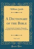 A Dictionary of the Bible, Vol. 1 of 2: Comprising Its Antiquities, Biography, Geography and Natural History; A to Juttah (Classic Reprint) di William Smith edito da Forgotten Books