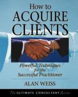 How to Acquire Clients di Alan Weiss, Weiss edito da John Wiley & Sons