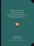 Thesaurus Rerum Ecclesiasticarum: Being an Account of the Valuations of All the Ecclesiastical Benefices in the Several Dioceses in England (1763) di John Ecton edito da Kessinger Publishing
